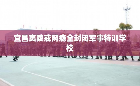 宜昌夷陵戒网瘾全封闭军事特训学校