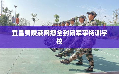 宜昌夷陵戒网瘾全封闭军事特训学校