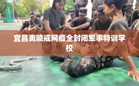 宜昌夷陵戒网瘾全封闭军事特训学校