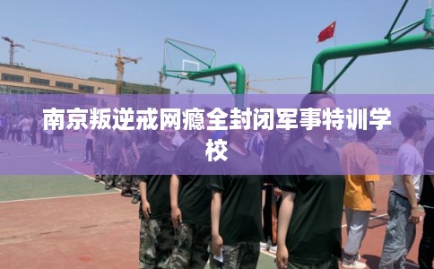 南京叛逆戒网瘾全封闭军事特训学校