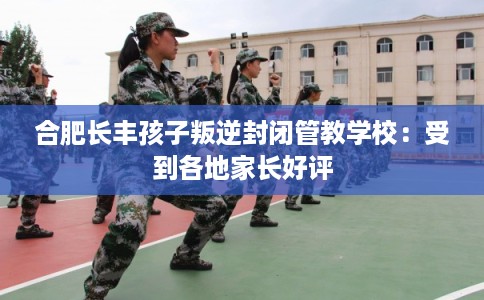合肥长丰孩子叛逆封闭管教学校：受到各地家长好评