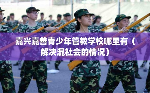 嘉兴嘉善青少年管教学校哪里有（解决混社会的情况）