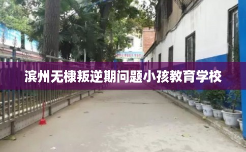 滨州无棣叛逆期问题小孩教育学校