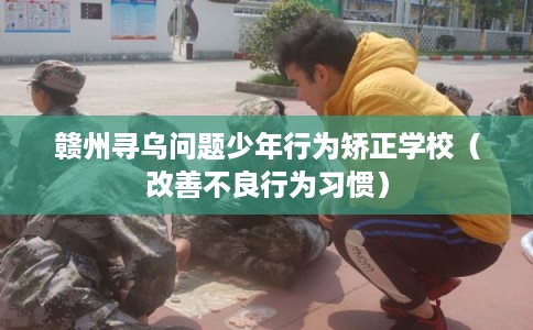 赣州寻乌问题少年行为矫正学校（改善不良行为习惯）