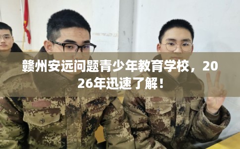 赣州安远问题青少年教育学校，2026年迅速了解！