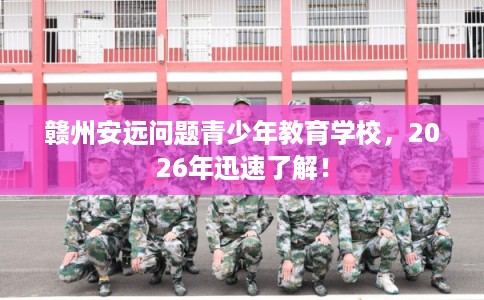 赣州安远问题青少年教育学校，2026年迅速了解！