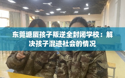东莞塘厦孩子叛逆全封闭学校：解决孩子混迹社会的情况