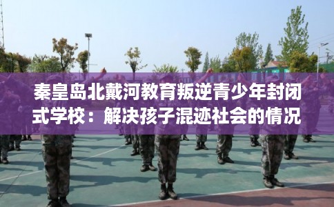 秦皇岛北戴河教育叛逆青少年封闭式学校：解决孩子混迹社会的情况