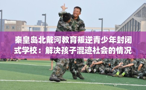秦皇岛北戴河教育叛逆青少年封闭式学校：解决孩子混迹社会的情况