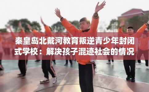 秦皇岛北戴河教育叛逆青少年封闭式学校：解决孩子混迹社会的情况