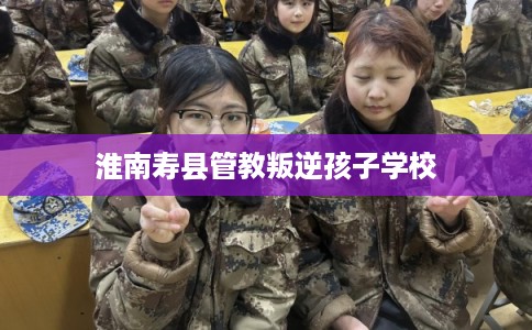 淮南寿县管教叛逆孩子学校