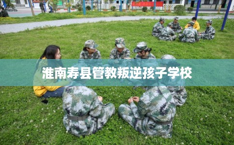 淮南寿县管教叛逆孩子学校