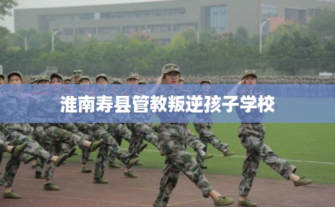 淮南寿县管教叛逆孩子学校