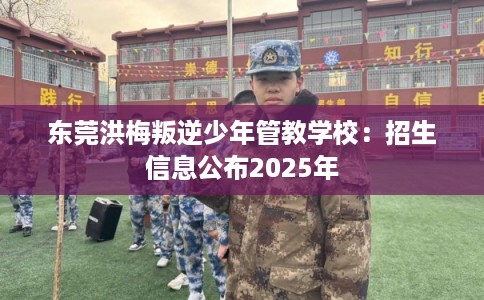 东莞洪梅叛逆少年管教学校：招生信息公布2025年