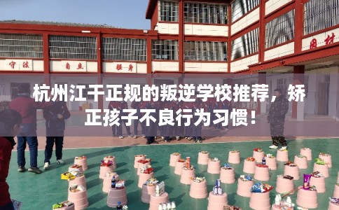 杭州江干正规的叛逆学校推荐，矫正孩子不良行为习惯！
