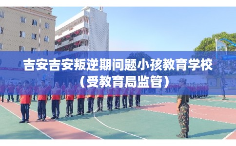 吉安吉安叛逆期问题小孩教育学校（受教育局监管）