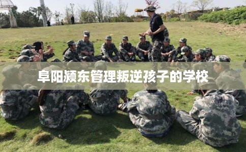 阜阳颍东管理叛逆孩子的学校