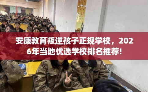 安康教育叛逆孩子正规学校，2026年当地优选学校排名推荐!