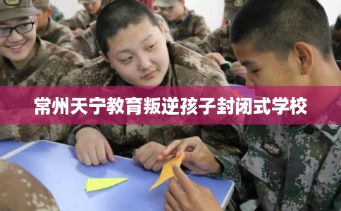 常州天宁教育叛逆孩子封闭式学校