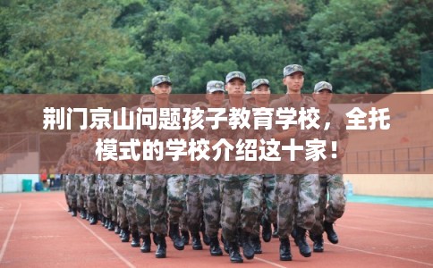 荆门京山问题孩子教育学校，全托模式的学校介绍这十家！