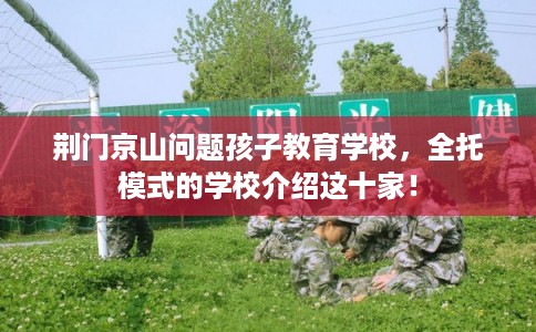 荆门京山问题孩子教育学校，全托模式的学校介绍这十家！