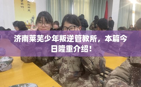 济南莱芜少年叛逆管教所，本篇今日隆重介绍！