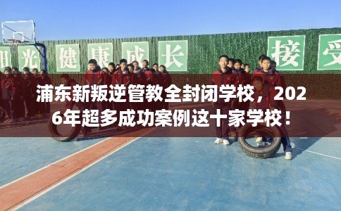 浦东新叛逆管教全封闭学校，2026年超多成功案例这十家学校！