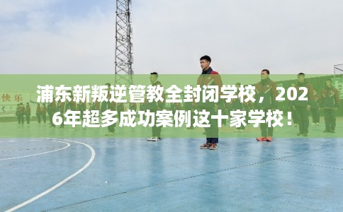 浦东新叛逆管教全封闭学校，2026年超多成功案例这十家学校！
