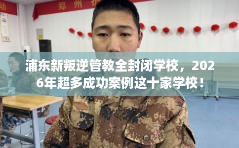浦东新叛逆管教全封闭学校，2026年超多成功案例这十家学校！