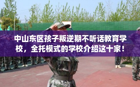 中山东区孩子叛逆期不听话教育学校，全托模式的学校介绍这十家！
