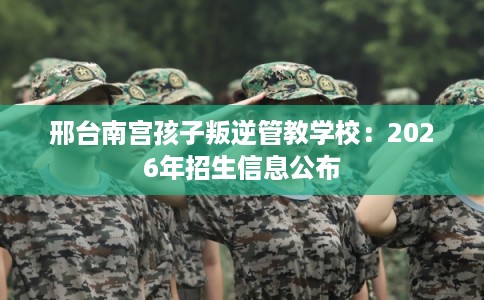 邢台南宫孩子叛逆管教学校：2026年招生信息公布