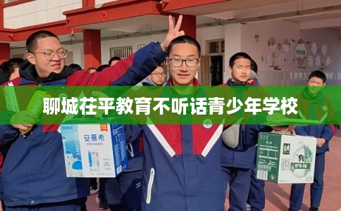 聊城茌平教育不听话青少年学校