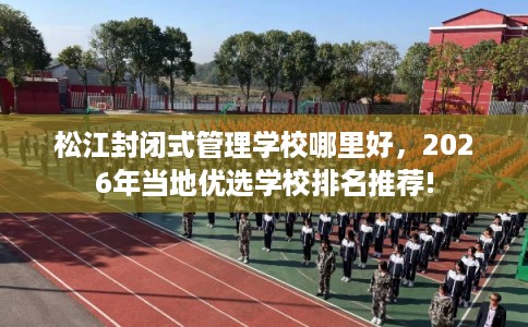 松江封闭式管理学校哪里好，2026年当地优选学校排名推荐!