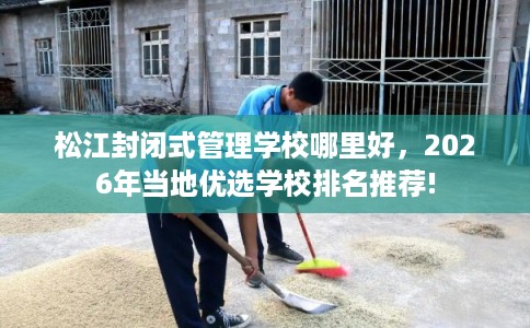 松江封闭式管理学校哪里好，2026年当地优选学校排名推荐!