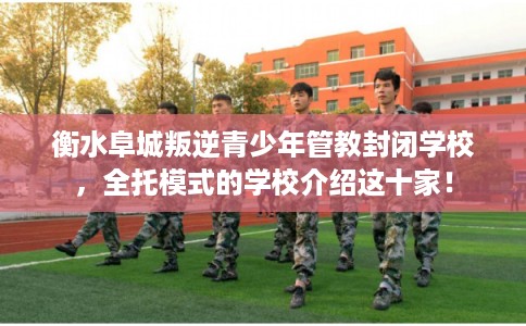 衡水阜城叛逆青少年管教封闭学校，全托模式的学校介绍这十家！