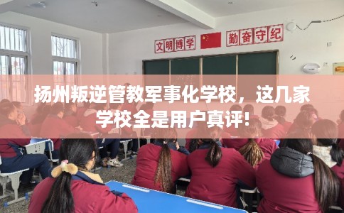 扬州叛逆管教军事化学校，这几家学校全是用户真评!