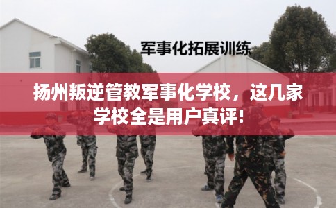 扬州叛逆管教军事化学校，这几家学校全是用户真评!