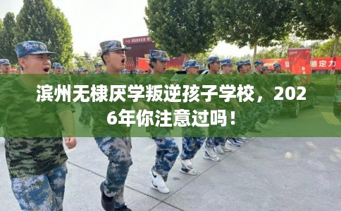 滨州无棣厌学叛逆孩子学校，2026年你注意过吗！