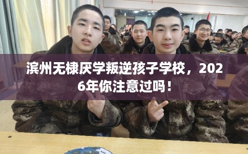 滨州无棣厌学叛逆孩子学校，2026年你注意过吗！
