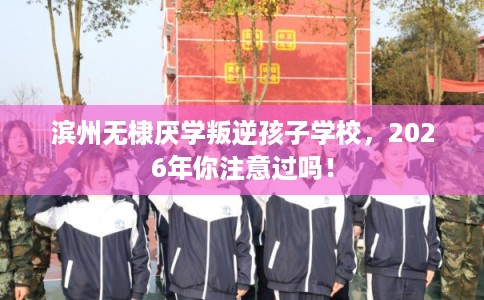 滨州无棣厌学叛逆孩子学校，2026年你注意过吗！