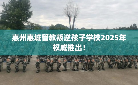 惠州惠城管教叛逆孩子学校2025年权威推出！