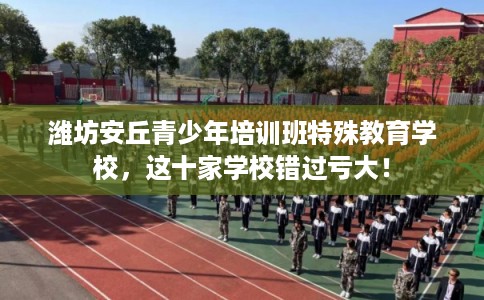 潍坊安丘青少年培训班特殊教育学校，这十家学校错过亏大！