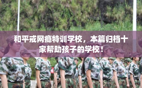 和平戒网瘾特训学校，本篇归档十家帮助孩子的学校！