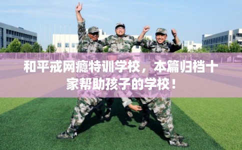 和平戒网瘾特训学校，本篇归档十家帮助孩子的学校！
