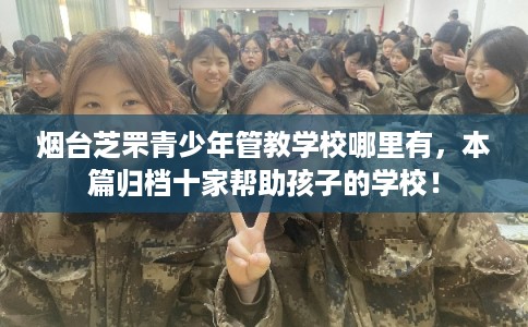 烟台芝罘青少年管教学校哪里有，本篇归档十家帮助孩子的学校！