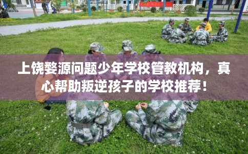 上饶婺源问题少年学校管教机构，真心帮助叛逆孩子的学校推荐！