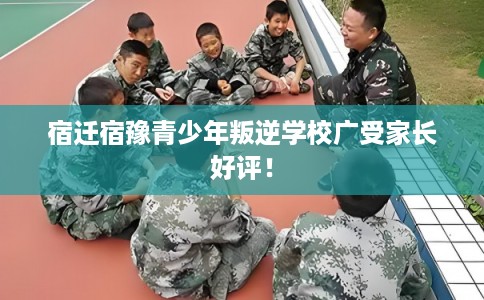 宿迁宿豫青少年叛逆学校广受家长好评！