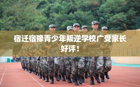 宿迁宿豫青少年叛逆学校广受家长好评！