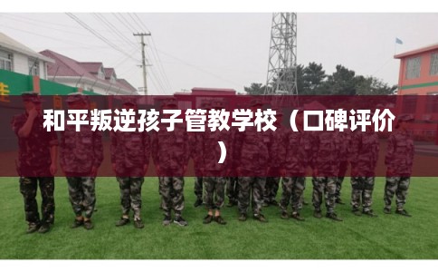 和平叛逆孩子管教学校（口碑评价）