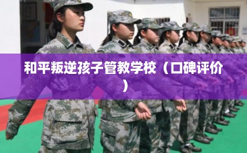 和平叛逆孩子管教学校（口碑评价）